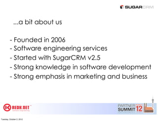 ...a bit about us

         - Founded in 2006
         - Software engineering services
         - Started with SugarCRM v2.5
         - Strong knowledge in software development
         - Strong emphasis in marketing and business




Tuesday, October 2, 2012
 