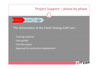 Project Support – phase by phase

                                     User
 Client testing   User training   Acceptance
                                    testing




The deliverables of the Client Testing (UAT) are :

  Training material
  User guides
  Full test report
  Approval for production deployment
 