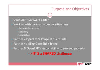 Purpose and Objectives

OpenERP = Software editor
Working with partners = our core Business
   Go to Market strength
   Scalability
   Localization
Partner = OpenERP’s Image at Client side
Partner = Selling OpenERP’s brand
Partner & OpenERP’s responsibility to succeed projects
            => IT IS a SHARED challenge
 