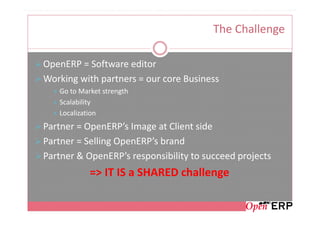 The Challenge

OpenERP = Software editor
Working with partners = our core Business
   Go to Market strength
   Scalability
   Localization
Partner = OpenERP’s Image at Client side
Partner = Selling OpenERP’s brand
Partner & OpenERP’s responsibility to succeed projects
            => IT IS a SHARED challenge
 
