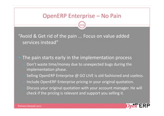 OpenERP Enterprise – No Pain
                                    119


“Avoid & Get rid of the pain ... Focus on value added
  services instead”

   The pain starts early in the implementation process
       Don’t waste time/money due to unexpected bugs during the
       implementation phase.
       Selling OpenERP Enterprise @ GO LIVE is old fashioned and useless.
       Include OpenERP Enterprise pricing in your original quotation.
       Discuss your original quotation with your account manager. He will
       check if the pricing is relevant and support you selling it.

Partners Summit 2012
 