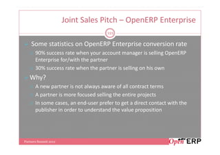 Joint Sales Pitch – OpenERP Enterprise
                                      121

    Some statistics on OpenERP Enterprise conversion rate
       90% success rate when your account manager is selling OpenERP
       Enterprise for/with the partner
       30% success rate when the partner is selling on his own
   Why?
       A new partner is not always aware of all contract terms
       A partner is more focused selling the entire projects
       In some cases, an end-user prefer to get a direct contact with the
       publisher in order to understand the value proposition




Partners Summit 2012
 