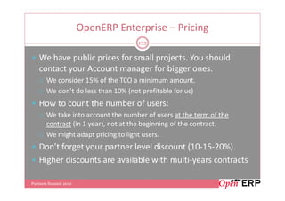 OpenERP Enterprise – Pricing
                                     122

   We have public prices for small projects. You should
   contact your Account manager for bigger ones.
       We consider 15% of the TCO a minimum amount.
       We don’t do less than 10% (not profitable for us)
   How to count the number of users:
       We take into account the number of users at the term of the
       contract (in 1 year), not at the beginning of the contract.
       We might adapt pricing to light users.
   Don’t forget your partner level discount (10-15-20%).
   Higher discounts are available with multi-years contracts

Partners Summit 2012
 