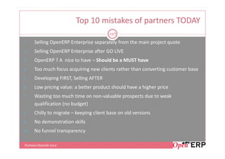 Top 10 mistakes of partners TODAY
                                         127

1.    Selling OpenERP Enterprise separately from the main project quote
2.    Selling OpenERP Enterprise after GO LIVE
3.    OpenERP ? A nice to have – Should be a MUST have
4.    Too much focus acquiring new clients rather than converting customer base
5.    Developing FIRST, Selling AFTER
6.    Low pricing value: a better product should have a higher price
7.    Wasting too much time on non-valuable prospects due to weak
      qualification (no budget)
8.    Chilly to migrate – keeping client base on old versions
9.    No demonstration skills
10.   No funnel transparency

Partners Summit 2012
 