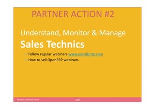 PARTNER ACTION #2
   Understand, Monitor & Manage
   Sales Technics
          Follow regular webinars www.eventbrite.com
          How to sell OpenERP webinars




Partners Summit 2012                129
 