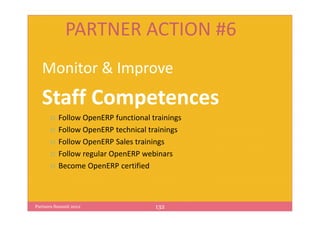 PARTNER ACTION #6
   Monitor & Improve
   Staff Competences
          Follow OpenERP functional trainings
          Follow OpenERP technical trainings
          Follow OpenERP Sales trainings
          Follow regular OpenERP webinars
          Become OpenERP certified



Partners Summit 2012                 132
 