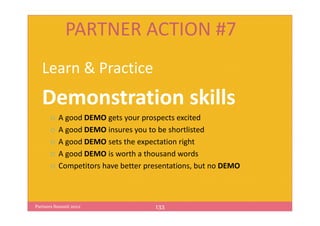 PARTNER ACTION #7
   Learn & Practice
   Demonstration skills
          A good DEMO gets your prospects excited
          A good DEMO insures you to be shortlisted
          A good DEMO sets the expectation right
          A good DEMO is worth a thousand words
          Competitors have better presentations, but no DEMO



Partners Summit 2012                133
 