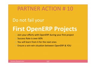PARTNER ACTION # 10
   Do not fail your
   First OpenERP Projects
          Join your efforts with OpenERP during your first project
          Success Rate is over 60%
          You will learn from it for the next ones
          Ensure a win-win situation between OpenERP & YOU




Partners Summit 2012                   137
 