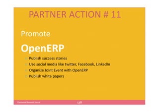 PARTNER ACTION # 11
   Promote
   OpenERP
          Publish success stories
          Use social media like twitter, Facebook, LinkedIn
          Organize Joint Event with OpenERP
          Publish white papers




Partners Summit 2012                   138
 