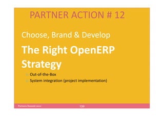 PARTNER ACTION # 12
   Choose, Brand & Develop
   The Right OpenERP
   Strategy
          Out-of-the-Box
          System integration (project implementation)




Partners Summit 2012                 139
 