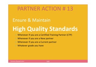 PARTNER ACTION # 13
   Ensure & Maintain
   High Quality Standards
          Whenever if you are a Certified Training Partner (CTP)
          Whenever if you are a New partner
          Whenever if you are a Current partner
          Whatever grade you have




Partners Summit 2012                  140
 