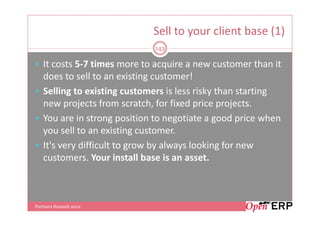 Sell to your client base (1)
                             143

   It costs 5-7 times more to acquire a new customer than it
   does to sell to an existing customer!
   Selling to existing customers is less risky than starting
   new projects from scratch, for fixed price projects.
   You are in strong position to negotiate a good price when
   you sell to an existing customer.
   It's very difficult to grow by always looking for new
   customers. Your install base is an asset.



Partners Summit 2012
 