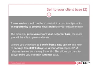 Sell to your client base (2)
                                144



A new version should not be a constraint or cost to migrate, it's
an opportunity to propose new services to your customer base.

The more you get revenue from your customer base, the more
you will be able to grow and scale.

Be sure you know how to benefit from a new version and how
to package OpenERP Enterprise in your offers. OpenERP SA
releases new versions every 6 months. This allows partners to
deliver more value to their customer base.

Partners Summit 2012
 