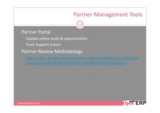Partner Management Tools
                                     19

   Partner Portal
       Update online leads & opportunities
       Track Support tickets
   Partner Review Methodology
       https://docs.google.com/a/openerp.com/spreadsheet/ccc?key=0A
       mNnLfdyDRQfdHl0bEFFSEJTRTc4YzNhM0s4MHpFY1E#gid=0




Partners Summit 2012
 