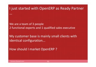 I just started with OpenERP as Ready Partner
…

We are a team of 3 people
2 functional experts and 1 qualified sales executive

My customer base is mainly small clients with
identical configuration...

How should I market OpenERP ?


Partners Summit 2012         23
 