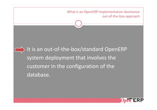 What is an OpenERP Implementation Assistance
                                     out-of-the-box approach




It is an out-of-the-box/standard OpenERP
system deployment that involves the
customer in the configuration of the
database.
 