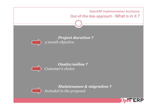 OpenERP Implementation Assistance
             Out-of-the-box approach - What is in it ?




       Project duration ?
3 month objective




      Onsite/online ?
Customer’s choice



       Maintenance & migration ?
Included in the proposal
 