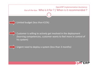 OpenERP Implementation Assistance
       Out-of-the-box : Who   is it for ? / When is it recommended ?



Limited budget (less than €15k)



Customer is willing to actively get involved in the deployment
(learning competencies, customer wants to feel more in control of
his system)

Urgent need to deploy a system (less than 3 months)
 
