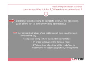 OpenERP Implementation Assistance
       Out-of-the-box : Who   is it for ? / When is it recommended ?



Customer is not seeking to integrate 100% of his processes.
(Can afford not to have everything automated.)


  Any companies that can afford not to have all their (specific) needs
    covered from day 1
       > companies willing to have a phased implementation
                > 1st phase will cover all the standard needs
                > 2nd phase later when they will be ready/able to
                invest money for specific adaptations/developments
 