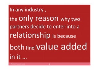 In any industry ,
the only reason why two
partners decide to enter into a
relationship is because
both find value            added
in it …
Partners Summit 2012   3
 