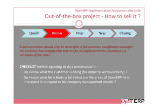 OpenERP Implementation Assistance sales cycle
                 Out-of-the-box project - How to sell it ?

       Qualif         Demo              Prop            Nego           Closing



A demonstration should only be done after a full customer qualification and after
the customer has validated his interest for an implementation assistance + is
conscious of the costs.


CHECKLIST (before agreeing to do a presentation):
  Do I know what the customer is doing (his industry sector/activity) ?
  Do I know what he is looking for (what are the areas of OpenERP he is
  interested in in regard to his company management needs) ?
 