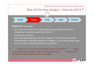 OpenERP Implementation Assistance sales cycle
                     Out-of-the-box project - How to sell it ?

           Qualif         Demo              Prop            Nego           Closing


    CHECKLIST (continued):
      Can I show him most of his needs without wasting too much time
      configuring a database specifically for him ?
      and last but not least:
      Is it worth spending time with this prospect ? Are they serious about
      implementing a new ERP (timeframe, budget,...)? Are they willing to pay
      for our services should the demo be successful ?

>          If you have a 'no' or do not know the answer to any of the          above
    questions then you should not agree to make a demo and           rather ask the
    customer the right questions before committing.
 