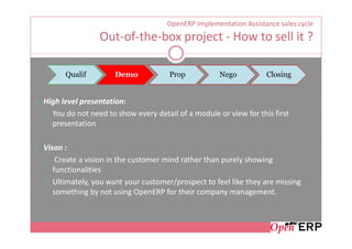 OpenERP Implementation Assistance sales cycle
                Out-of-the-box project - How to sell it ?

      Qualif         Demo            Prop           Nego          Closing


High level presentation:
  You do not need to show every detail of a module or view for this first
  presentation

Vison :
    Create a vision in the customer mind rather than purely showing
   functionalities
   Ultimately, you want your customer/prospect to feel like they are missing
   something by not using OpenERP for their company management.
 