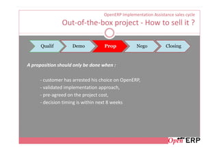 OpenERP Implementation Assistance sales cycle
               Out-of-the-box project - How to sell it ?

      Qualif        Demo          Prop            Nego          Closing



A proposition should only be done when :

     - customer has arrested his choice on OpenERP,
     - validated implementation approach,
     - pre-agreed on the project cost,
     - decision timing is within next 8 weeks
 