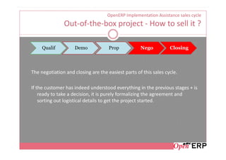 OpenERP Implementation Assistance sales cycle
               Out-of-the-box project - How to sell it ?

     Qualif         Demo             Prop           Nego          Closing




The negotiation and closing are the easiest parts of this sales cycle.

If the customer has indeed understood everything in the previous stages + is
    ready to take a decision, it is purely formalizing the agreement and
    sorting out logistical details to get the project started.
 