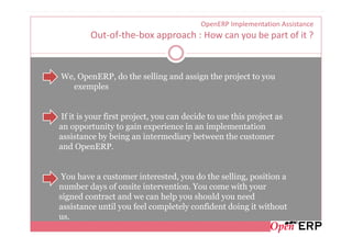 OpenERP Implementation Assistance
         Out-of-the-box approach : How can you be part of it ?


We, OpenERP, do the selling and assign the project to you
  exemples


If it is your first project, you can decide to use this project as
an opportunity to gain experience in an implementation
assistance by being an intermediary between the customer
and OpenERP.


 You have a customer interested, you do the selling, position a
number days of onsite intervention. You come with your
signed contract and we can help you should you need
assistance until you feel completely confident doing it without
us.
 