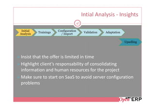 Intial Analysis - Insights
                                       47

 Initial               Configuration
           Trainings                         Validation   Adaptation
Analysis                 / Import

                                                                       Upselling




Insist that the offer is limited in time
Highlight client’s responsability of consolidating
information and human resources for the project
Make sure to start on SaaS to avoid server configuration
problems
 