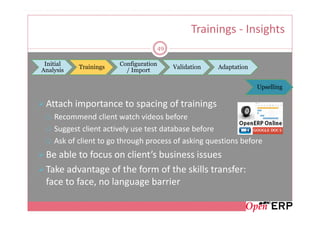 Trainings - Insights
                                       49

 Initial               Configuration
           Trainings                        Validation   Adaptation
Analysis                 / Import

                                                                      Upselling

 Attach importance to spacing of trainings
    Recommend client watch videos before
    Suggest client actively use test database before
    Ask of client to go through process of asking questions before
 Be able to focus on client’s business issues
 Take advantage of the form of the skills transfer:
 face to face, no language barrier
 