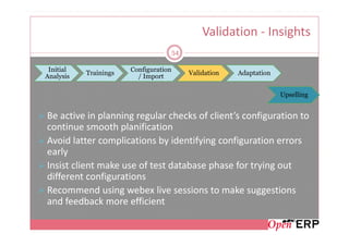 Validation - Insights
                                       54

 Initial               Configuration
           Trainings                        Validation   Adaptation
Analysis                 / Import

                                                                      Upselling


Be active in planning regular checks of client’s configuration to
continue smooth planification
Avoid latter complications by identifying configuration errors
early
Insist client make use of test database phase for trying out
different configurations
Recommend using webex live sessions to make suggestions
and feedback more efficient
 