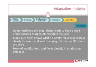 Adaptation - Insights
                                       56

 Initial               Configuration
           Trainings                        Validation   Adaptation
Analysis                 / Import

                                                                      Upselling

Do not rush into this step: client needs to have a good
understanding of OpenERP standard features
Make sure client knows what he wants: make him express
clearly his needs and avoid carrying out the modifications
too soon
Form of modifcations: add fields directly in production
database
 