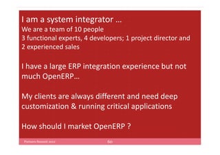 I am a system integrator …
We are a team of 10 people
3 functional experts, 4 developers; 1 project director and
2 experienced sales

I have a large ERP integration experience but not
much OpenERP…

My clients are always different and need deep
customization & running critical applications

How should I market OpenERP ?
Partners Summit 2012         60
 