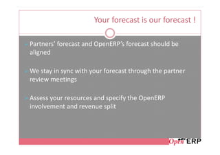 Your forecast is our forecast !

Partners’ forecast and OpenERP’s forecast should be
aligned

We stay in sync with your forecast through the partner
review meetings

Assess your resources and specify the OpenERP
involvement and revenue split
 