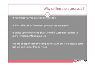 Why selling a pre analysis ?

• If you succeed, you exclude competitors


• It limits the risk of irrelevant project cost estimation


• It builds up intimacy and trust with the customer, leading to
  higher implementation quotes

• We are cheaper than the competitors as there is no license costs
  but we don’t offer free services
 