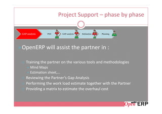 Project Support – phase by phase

GAP-analysis      POC         GAP-analysis   Estimation   Planning




OpenERP will assist the partner in :

   Training the partner on the various tools and methodologies
       Mind Maps
       Estimation sheet,...
   Reviewing the Partner’s Gap Analysis
   Performing the work load estimate together with the Partner
   Providing a matrix to estimate the overhaul cost
 