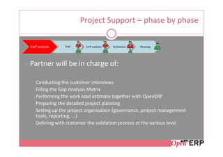 Project Support – phase by phase

GAP-analysis    POC      GAP-analysis   Estimation   Planning




Partner will be in charge of:

   Conducting the customer interviews
   Filling the Gap Analysis Matrix
   Performing the work load estimate together with OpenERP
   Preparing the detailed project planning
   Setting up the project organisation (governance, project management
   tools, reporting, ...)
   Defining with customer the validation process at the various level
 