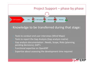 Project Support – phase by phase

GAP-analysis   POC     GAP-analysis   Estimation   Planning




Knowledge to be transferred during that stage:

   Tools to conduct end user interviews (Mind Maps)
   Tools to report the Gap Analysis (Gap analysis matrix)
   Gap analysis documentation : Needs, Scope, Risks (planning,
   pending decisions), GAP’s
   Functional expertise on OpenERP
   Expertise about assessing the development time required
 