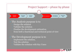 Project Support – phase by phase

 Detailed   Functional   Technical                  Development      Integration
             analysis     analysis
                                     Developments   s & Unit tests      tests
 analysis




The Analysis purpose is to
  Design the solution
  Validate the solution
  Finalise the development estimation
  from both a functional and technical point of view

The Development purpose is to
  Implement the solution,
  Test the solution
  Validate the solution with Key Users
 