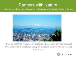 Partners with Nature
Brent DaviesVice President of Forests and Ecosystem ServicesEcotrust
Presentation for Consultative Group on Biological Diversity Annual Meeting
June 4, 2012
Scenarios for Ecosystem Services and Resilience in the Greater Portland Region
 