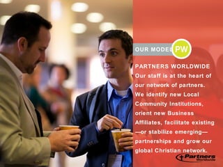 OUR MODEL
PARTNERS WORLDWIDE
Our staff is at the heart of
our network of partners.
We identify new Local
Community Institutions,
orient new Business
Affiliates, facilitate existing
—or stabilize emerging—
partnerships and grow our
global Christian network.
 