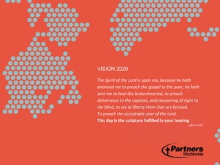 VISION 2020
The Spirit of the Lord is upon me, because he hath
anointed me to preach the gospel to the poor; he hath
sent me to heal the brokenhearted, to preach
deliverance to the captives, and recovering of sight to
the blind, to set at liberty them that are bruised,
To preach the acceptable year of the Lord.
This day is the scripture fulfilled in your hearing.
Luke 4:18-21
 