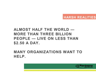 ALMOST HALF THE WORLD —
MORE THAN THREE BILLION
PEOPLE — LIVE ON LESS THAN
$2.50 A DAY.
MANY ORGANIZATIONS WANT TO
HELP.
HARSH REALITIES
 