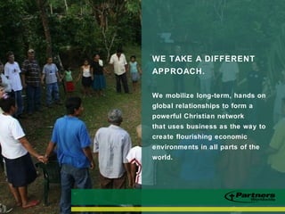 WE TAKE A DIFFERENT
APPROACH.
We mobilize long-term, hands on
global relationships to form a
powerful Christian network
that uses business as the way to
create flourishing economic
environments in all parts of the
world.
 