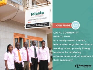 OUR MODEL
LOCAL COMMUNITY
INSTITUTION
Is a locally owned and led,
independent organization that is
working to end poverty through
business by catalyzing
entrepreneurs and job creators in
their community.
 