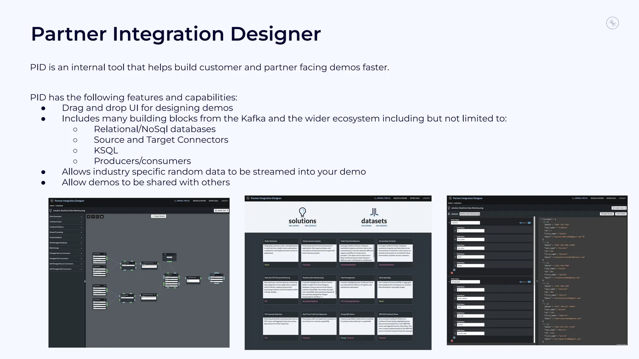 Partner Integration Designer
PID is an internal tool that helps build customer and partner facing demos faster.
PID has the following features and capabilities:
● Drag and drop UI for designing demos
● Includes many building blocks from the Kafka and the wider ecosystem including but not limited to:
○ Relational/NoSql databases
○ Source and Target Connectors
○ KSQL
○ Producers/consumers
● Allows industry speciﬁc random data to be streamed into your demo
● Allow demos to be shared with others
25
 