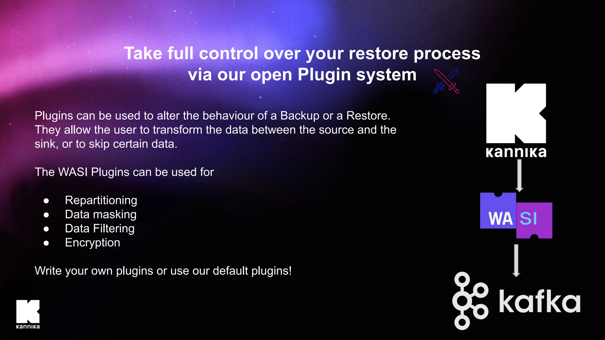 Plugins can be used to alter the behaviour of a Backup or a Restore.
They allow the user to transform the data between the source and the
sink, or to skip certain data.
The WASI Plugins can be used for
● Repartitioning
● Data masking
● Data Filtering
● Encryption
Write your own plugins or use our default plugins!
Take full control over your restore process
via our open Plugin system
 