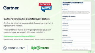 Gartner's New Market Guide for Event Brokers
Conﬂuent and Lightstreamer are both featured among the 20
representative vendors.
The event broker market is undergoing renewed focus and
generated approximately $3.2B in revenue in 2023.
https://www.gartner.com/en/documents/5834147
By Keith Guttridge, Max van den Berk, Andrew Humphreys, Nicholas Carter, and Shrey Pasricha
 